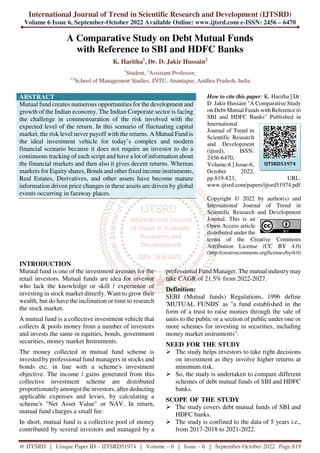 International Journal of Trend in Scientific Research and Development (IJTSRD)
Volume 6 Issue 6, September-October 2022 Available Online: www.ijtsrd.com e-ISSN: 2456 – 6470
@ IJTSRD | Unique Paper ID – IJTSRD51974 | Volume – 6 | Issue – 6 | September-October 2022 Page 819
A Comparative Study on Debt Mutual Funds
with Reference to SBI and HDFC Banks
K. Haritha1
, Dr. D. Jakir Hussain2
1
Student, 2
Assistant Professor,
1,2
School of Management Studies, JNTU, Anantapur, Andhra Pradesh, India
ABSTRACT
Mutual fund creates numerous opportunities for the development and
growth of the Indian economy. The Indian Corporate sector is facing
the challenge in commensuration of the risk involved with the
expected level of the return. In this scenario of fluctuating capital
market, the risk level never payoff with the returns. A Mutual Fund is
the ideal investment vehicle for today’s complex and modern
financial scenario because it does not require an investor to do a
continuous tracking of each script and have a lot of information about
the financial markets and then also it gives decent returns. Whereas
markets for Equity shares, Bonds and other fixed income instruments,
Real Estates, Derivatives, and other assets have become mature
information driven price changes in these assets are driven by global
events occurring in faraway places.
How to cite this paper: K. Haritha | Dr.
D. Jakir Hussain "A Comparative Study
on Debt Mutual Funds with Reference to
SBI and HDFC Banks" Published in
International
Journal of Trend in
Scientific Research
and Development
(ijtsrd), ISSN:
2456-6470,
Volume-6 | Issue-6,
October 2022,
pp.819-823, URL:
www.ijtsrd.com/papers/ijtsrd51974.pdf
Copyright © 2022 by author(s) and
International Journal of Trend in
Scientific Research and Development
Journal. This is an
Open Access article
distributed under the
terms of the Creative Commons
Attribution License (CC BY 4.0)
(http://creativecommons.org/licenses/by/4.0)
INTRODUCTION
Mutual fund is one of the investment avenues for the
retail investors. Mutual funds are idea for investor
who lack the knowledge or skill / experience of
investing in stock market directly. Want to grow their
wealth, but do have the inclination or time to research
the stock market.
A mutual fund is a collective investment vehicle that
collects & pools money from a number of investors
and invests the same in equities, bonds, government
securities, money market Instruments.
The money collected in mutual fund scheme is
invested by professional fund managers in stocks and
bonds etc. in line with a scheme's investment
objective. The income / gains generated from this
collective investment scheme are distributed
proportionately amongst the investors, after deducting
applicable expenses and levies, by calculating a
scheme's "Net Asset Value" or NAV. In return,
mutual fund charges a small fee.
In short, mutual fund is a collective pool of money
contributed by several investors and managed by a
professional Fund Manager. The mutual industry may
take CAGR of 21.5% from 2022-2027.
Definition:
SEBI (Mutual funds) Regulations, 1996 define
'MUTUAL FUNDS' as "a fund established in the
form of a trust to raise monies through the sale of
units to the public or a section of public under one or
more schemes for investing in securities, including
money market instruments".
NEED FOR THE STUDY
The study helps investors to take right decisions
on investment as they involve higher returns at
minimum risk.
So, the study is undertaken to compare different
schemes of debt mutual funds of SBI and HDFC
banks.
SCOPE OF THE STUDY
The study covers debt mutual funds of SBI and
HDFC banks.
The study is confined to the data of 5 years i.e.,
from 2017-2018 to 2021-2022.
IJTSRD51974
 