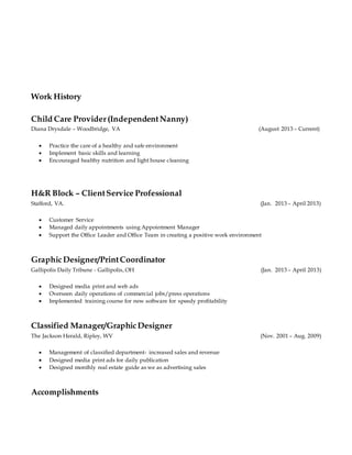 Work History
Child Care Provider(IndependentNanny)
Diana Drysdale – Woodbridge, VA (August 2013 – Current)
 Practice the care of a healthy and safe environment
 Implement basic skills and learning
 Encouraged healthy nutrition and light house cleaning
H&R Block – ClientService Professional
Stafford, VA. (Jan. 2013 – April 2013)
 Customer Service
 Managed daily appointments using Appointment Manager
 Support the Office Leader and Office Team in creating a positive work environment
GraphicDesigner/PrintCoordinator
Gallipolis Daily Tribune - Gallipolis, OH (Jan. 2013 – April 2013)
 Designed media print and web ads
 Overseen daily operations of commercial jobs/press operations
 Implemented training course for new software for speedy profitability
Classified Manager/GraphicDesigner
The Jackson Herald, Ripley, WV (Nov. 2001 – Aug. 2009)
 Management of classified department- increased sales and revenue
 Designed media print ads for daily publication
 Designed monthly real estate guide as we as advertising sales
Accomplishments
 