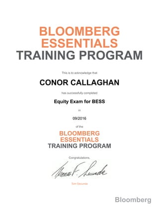 BLOOMBERG
ESSENTIALS
TRAINING PROGRAM
This is to acknowledge that
CONOR CALLAGHAN
has successfully completed
Equity Exam for BESS
in
09/2016
of the
BLOOMBERG
ESSENTIALS
TRAINING PROGRAM
Congratulations,
Tom Secunda
Bloomberg
 