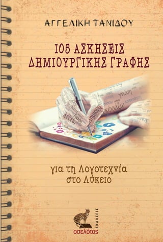 Το βιβλίο αυτό είναι ένας οδηγός - εγχειρίδιο δημι-
ουργικής γραφής με ασκήσεις για τη διδασκαλία του
μαθήματος της λογοτεχνίας στο ελληνικό σχολείο και
συγκεκριμένα στο Λύκειο.
Περιλαμβάνει:
—	 μια εισαγωγή που αποτιμά το περιεχόμενο και τη
χρηστικότητα του εγχειριδίου για τον εκπαιδευτι-
κό «Δημιουργική γραφή- Οδηγίες πλεύσεως» του
Μίμη Σουλιώτη,
—	 105 ασκήσεις δημιουργικής γραφής, που έχουν
αφετηρία συγκεκριμένα κείμενα των σχολικών βι-
βλίων, τα οποία διδάσκονται στις τρεις τάξεις του
Λυκείου και στην κατεύθυνση του Ανθρωπιστικού
Προσανατολισμού
Οι προτεινόμενες ασκήσεις αποτελούν εργαλείο για
τον εκπαιδευτικό που θέλει να αξιοποιήσει τη δημιουρ-
γική γραφή για να παρακινήσει τους μαθητές να δια-
βάσουν λογοτεχνία, να μιλήσουν για τη λογοτεχνία, να
μυηθούν στα μυστικά της γραφής, να γράψουν «λογο-
τεχνικά», αλλά και να μπορέσουν -με την κατάλληλη
ανατροφοδότηση- να γράψουν καλύτερα.
Η Αγγελική Τανίδου εί-
ναι απόφοιτος της κλασι-
κής φιλολογίας του Α.Π.Θ.
Διαθέτει μεταπτυχιακό δί-
πλωμα(ΜΑ)στηΔημιουρ-
γική Γραφή από το Πανεπι-
στήμιο Δυτικής Μακεδονί-
ας (Φλώρινα). Συμμετέχει
ωςεισηγήτριασεδιεθνήσυ-
νέδρια δημιουργικής γρα­
φής και ως επιμορφώτρια
σεημερίδεςγιατηδιδασκα-
λία της λογοτεχνίας. Τα τε-
λευταία 15 χρόνια είναι μά-
χιμη εκπαιδευτικός στο
Λύκειο και διατηρεί ιστο-
σελίδα φιλολογικού ενδι-
αφέροντος στο διαδίκτυο
http://angitan.blogspot.gr/
ΚΕΝΤΡΙΚΗ ΔΙΑΘΕΣΗ
Βατάτζη 55, 114 73 Αθήνα
ΤΗΛ.: 210 64 31 108
ocelotos@ocelotos.gr
www.ocelotos.gr
ΑΓΓΕΛΙΚΗΤΑΝΙΔΟΥ105ΑΣΚΗΣΕΙΣΔΗΜΙΟΥΡΓΙΚΗΣΓΡΑΦΗΣ
ISBN 978-960-564-621-9
140 × 210  SPINE: 10  FLAPS: 90
cover_tanidou_1.indd 1 24/4/2018 10:53:07 πμ
 