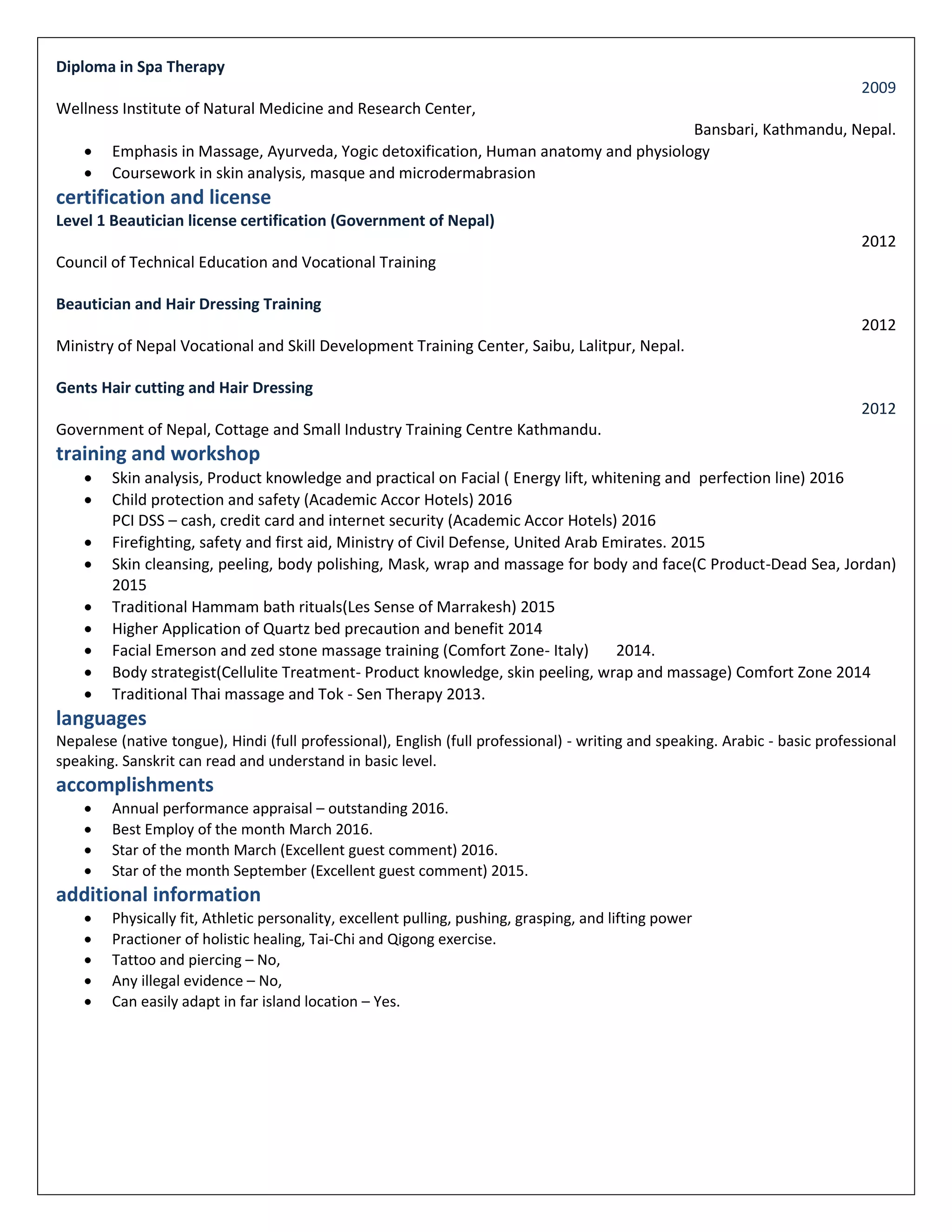 Diploma in Spa Therapy
2009
Wellness Institute of Natural Medicine and Research Center,
Bansbari, Kathmandu, Nepal.
 Emphasis in Massage, Ayurveda, Yogic detoxification, Human anatomy and physiology
 Coursework in skin analysis, masque and microdermabrasion
certification and license
Level 1 Beautician license certification (Government of Nepal)
2012
Council of Technical Education and Vocational Training
Beautician and Hair Dressing Training
2012
Ministry of Nepal Vocational and Skill Development Training Center, Saibu, Lalitpur, Nepal.
Gents Hair cutting and Hair Dressing
2012
Government of Nepal, Cottage and Small Industry Training Centre Kathmandu.
training and workshop
 Skin analysis, Product knowledge and practical on Facial ( Energy lift, whitening and perfection line) 2016
 Child protection and safety (Academic Accor Hotels) 2016
PCI DSS – cash, credit card and internet security (Academic Accor Hotels) 2016
 Firefighting, safety and first aid, Ministry of Civil Defense, United Arab Emirates. 2015
 Skin cleansing, peeling, body polishing, Mask, wrap and massage for body and face(C Product-Dead Sea, Jordan)
2015
 Traditional Hammam bath rituals(Les Sense of Marrakesh) 2015
 Higher Application of Quartz bed precaution and benefit 2014
 Facial Emerson and zed stone massage training (Comfort Zone- Italy) 2014.
 Body strategist(Cellulite Treatment- Product knowledge, skin peeling, wrap and massage) Comfort Zone 2014
 Traditional Thai massage and Tok - Sen Therapy 2013.
languages
Nepalese (native tongue), Hindi (full professional), English (full professional) - writing and speaking. Arabic - basic professional
speaking. Sanskrit can read and understand in basic level.
accomplishments
 Annual performance appraisal – outstanding 2016.
 Best Employ of the month March 2016.
 Star of the month March (Excellent guest comment) 2016.
 Star of the month September (Excellent guest comment) 2015.
additional information
 Physically fit, Athletic personality, excellent pulling, pushing, grasping, and lifting power
 Practioner of holistic healing, Tai-Chi and Qigong exercise.
 Tattoo and piercing – No,
 Any illegal evidence – No,
 Can easily adapt in far island location – Yes.
 