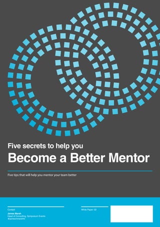 Contact us here:
www.symposium-events.co.uk
T 020 7231 5100
F 020 7681 2470
Symposium Events
Unit F
44-48 Shepherdess Walk
London, N1 7JP
Five tips that will help you mentor your team better
Contact White Paper: 02
Five secrets to help you
Become a Better Mentor
James Marsh
Head of Consulting, Symposium Events
@jamesmmarshhr
 