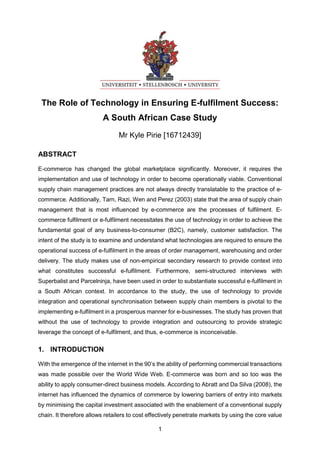 1
The Role of Technology in Ensuring E-fulfilment Success:
A South African Case Study
Mr Kyle Pirie [16712439]
ABSTRACT
E-commerce has changed the global marketplace significantly. Moreover, it requires the
implementation and use of technology in order to become operationally viable. Conventional
supply chain management practices are not always directly translatable to the practice of e-
commerce. Additionally, Tarn, Razi, Wen and Perez (2003) state that the area of supply chain
management that is most influenced by e-commerce are the processes of fulfilment. E-
commerce fulfilment or e-fulfilment necessitates the use of technology in order to achieve the
fundamental goal of any business-to-consumer (B2C), namely, customer satisfaction. The
intent of the study is to examine and understand what technologies are required to ensure the
operational success of e-fulfilment in the areas of order management, warehousing and order
delivery. The study makes use of non-empirical secondary research to provide context into
what constitutes successful e-fulfilment. Furthermore, semi-structured interviews with
Superbalist and Parcelninja, have been used in order to substantiate successful e-fulfilment in
a South African context. In accordance to the study, the use of technology to provide
integration and operational synchronisation between supply chain members is pivotal to the
implementing e-fulfilment in a prosperous manner for e-businesses. The study has proven that
without the use of technology to provide integration and outsourcing to provide strategic
leverage the concept of e-fulfilment, and thus, e-commerce is inconceivable.
1. INTRODUCTION
With the emergence of the internet in the 90’s the ability of performing commercial transactions
was made possible over the World Wide Web. E-commerce was born and so too was the
ability to apply consumer-direct business models. According to Abratt and Da Silva (2008), the
internet has influenced the dynamics of commerce by lowering barriers of entry into markets
by minimising the capital investment associated with the enablement of a conventional supply
chain. It therefore allows retailers to cost effectively penetrate markets by using the core value
 