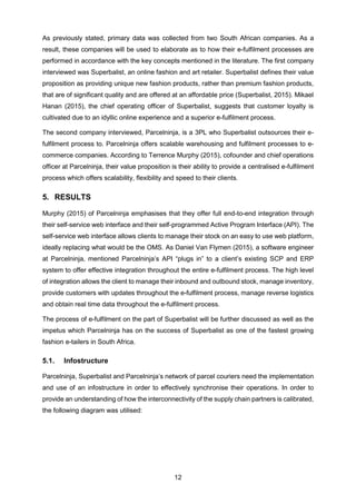 12
As previously stated, primary data was collected from two South African companies. As a
result, these companies will be used to elaborate as to how their e-fulfilment processes are
performed in accordance with the key concepts mentioned in the literature. The first company
interviewed was Superbalist, an online fashion and art retailer. Superbalist defines their value
proposition as providing unique new fashion products, rather than premium fashion products,
that are of significant quality and are offered at an affordable price (Superbalist, 2015). Mikael
Hanan (2015), the chief operating officer of Superbalist, suggests that customer loyalty is
cultivated due to an idyllic online experience and a superior e-fulfilment process.
The second company interviewed, Parcelninja, is a 3PL who Superbalist outsources their e-
fulfilment process to. Parcelninja offers scalable warehousing and fulfilment processes to e-
commerce companies. According to Terrence Murphy (2015), cofounder and chief operations
officer at Parcelninja, their value proposition is their ability to provide a centralised e-fulfilment
process which offers scalability, flexibility and speed to their clients.
5. RESULTS
Murphy (2015) of Parcelninja emphasises that they offer full end-to-end integration through
their self-service web interface and their self-programmed Active Program Interface (API). The
self-service web interface allows clients to manage their stock on an easy to use web platform,
ideally replacing what would be the OMS. As Daniel Van Flymen (2015), a software engineer
at Parcelninja, mentioned Parcelninja’s API “plugs in” to a client’s existing SCP and ERP
system to offer effective integration throughout the entire e-fulfilment process. The high level
of integration allows the client to manage their inbound and outbound stock, manage inventory,
provide customers with updates throughout the e-fulfilment process, manage reverse logistics
and obtain real time data throughout the e-fulfilment process.
The process of e-fulfilment on the part of Superbalist will be further discussed as well as the
impetus which Parcelninja has on the success of Superbalist as one of the fastest growing
fashion e-tailers in South Africa.
5.1. Infostructure
Parcelninja, Superbalist and Parcelninja’s network of parcel couriers need the implementation
and use of an infostructure in order to effectively synchronise their operations. In order to
provide an understanding of how the interconnectivity of the supply chain partners is calibrated,
the following diagram was utilised:
 