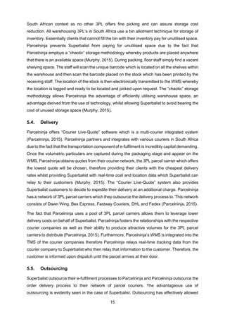 15
South African context as no other 3PL offers fine picking and can assure storage cost
reduction. All warehousing 3PL’s in South Africa use a bin allotment technique for storage of
inventory. Essentially clients that cannot fill the bin with their inventory pay for unutilised space.
Parcelninja prevents Superbalist from paying for unutilised space due to the fact that
Parcelninja employs a “chaotic” storage methodology whereby products are placed anywhere
that there is an available space (Murphy, 2015). During packing, floor staff simply find a vacant
shelving space. The staff will scan the unique barcode which is located on all the shelves within
the warehouse and then scan the barcode placed on the stock which has been printed by the
receiving staff. The location of the stock is then electronically transmitted to the WMS whereby
the location is logged and ready to be located and picked upon request. The “chaotic” storage
methodology allows Parcelninja the advantage of efficiently utilising warehouse space, an
advantage derived from the use of technology, whilst allowing Superbalist to avoid bearing the
cost of unused storage space (Murphy, 2015).
5.4. Delivery
Parcelninja offers “Courier Live-Quote” software which is a multi-courier integrated system
(Parcelninja, 2015). Parcelninja partners and integrates with various couriers in South Africa
due to the fact that the transportation component of e-fulfilment is incredibly capital demanding.
Once the volumetric particulars are captured during the packaging stage and appear on the
WMS, Parcelninja obtains quotes from their courier network, the 3PL parcel carrier which offers
the lowest quote will be chosen, therefore providing their clients with the cheapest delivery
rates whilst providing Superbalist with real-time cost and location data which Superbalist can
relay to their customers (Murphy, 2015). The “Courier Live-Quote” system also provides
Superbalist customers to decide to expedite their delivery at an additional charge. Parcelninja
has a network of 3PL parcel carriers which they outsource the delivery process to. This network
consists of Dawn Wing, Bex Express, Fastway Couriers, DHL and Fedex (Parcelninja, 2015).
The fact that Parcelninja uses a pool of 3PL parcel carriers allows them to leverage lower
delivery costs on behalf of Superbalist. Parcelninja fosters the relationships with the respective
courier companies as well as their ability to produce attractive volumes for the 3PL parcel
carriers to distribute (Parcelninja, 2015). Furthermore, Parcelninja’s WMS is integrated into the
TMS of the courier companies therefore Parcelninja relays real-time tracking data from the
courier company to Superbalist who then relay that information to the customer. Therefore, the
customer is informed upon dispatch until the parcel arrives at their door.
5.5. Outsourcing
Superbalist outsource their e-fulfilment processes to Parcelninja and Parcelninja outsource the
order delivery process to their network of parcel couriers. The advantageous use of
outsourcing is evidently seen in the case of Superbalist. Outsourcing has effectively allowed
 