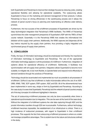 16
both Superbalist and Parcelninja to improve their strategic focuses by reducing costs, creating
operational flexibility and allowing for operational scalability. The outsourcing allows
Superbalist to focus on the marketing and demand management of their products, it allows
Parcelninja to focus on driving efficiencies in the warehousing process and it allows the
network of parcel courier’s focus on planning and implementing an effective order delivery
process.
Furthermore, the true success of the e-fulfilment processes of Superbalist are driven by the
deep technological integration that Parcelninja’s WMS facilitates. The WMS of Parcelninja
synchronises the order management perspective of Superbalist’s ASP with the TMS’s of their
courier network. Essentially it is the Parcelninja WMS that creates the informational link
between all the supply chain partners. Additionally, the WMS captures and dispenses all the
key metrics required by the supply chain partners, thus providing a highly integrated and
synchronised group of supply chain partners.
6. CONCLUSION
Firstly, the topic of information technology should be emphasized and thereby the importance
of information technology to Superbalist and Parcelninja. The use of the appropriate
information technology appears in all the processes of e-fulfilment. Furthermore, integration of
systems allows for operational efficiency of e-fulfilment. Additionally, it facilitates true
synchronisation with all supply chain partners. Integration allows Superbalist to become more
scalable, to mitigate risk, to be more flexible, to operate faster and respond more effectively to
demand variations through the practices of Parcelninja.
Technology should be accentuated and implemented as much as possible to all processes of
e-fulfilment. Suffice to say that e-fulfilment is made inconceivable without the use of an ASP,
OMS, WMS, TMS, SCP system, ERP system, ADC and EDI. All of the aforementioned have
been implemented in some way, shape or form by Superbalist and Parcelninja. According to
the case study it is seen that Superbalist, Parcelninja and the network of parcel couriers employ
all of the key concepts of e-fulfilment highlighted in literature.
The act of outsourcing e-fulfilment processes can only be done successfully when there is
operational synchronisation due to integration. This can be seen at the hand of the case study.
Without the integration of e-fulfilment systems the vital data capturing through ADC and the
pivotal information transfers through EDI are inconceivable. Furthermore, without technology
e-fulfilment becomes impossible, the establishment of an infostructure is critical. There is a
high incidence of outsourced processes, with regard to Superbalist in their e-fulfilment
processes. This supports the fact that outsourcing e-fulfilment processes is where an e-tailer
can leverage competitive advantages. This is evident due to the nature and structures outlined
in the study.
 