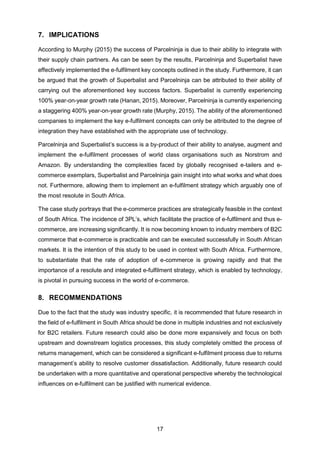 17
7. IMPLICATIONS
According to Murphy (2015) the success of Parcelninja is due to their ability to integrate with
their supply chain partners. As can be seen by the results, Parcelninja and Superbalist have
effectively implemented the e-fulfilment key concepts outlined in the study. Furthermore, it can
be argued that the growth of Superbalist and Parcelninja can be attributed to their ability of
carrying out the aforementioned key success factors. Superbalist is currently experiencing
100% year-on-year growth rate (Hanan, 2015). Moreover, Parcelninja is currently experiencing
a staggering 400% year-on-year growth rate (Murphy, 2015). The ability of the aforementioned
companies to implement the key e-fulfilment concepts can only be attributed to the degree of
integration they have established with the appropriate use of technology.
Parcelninja and Superbalist’s success is a by-product of their ability to analyse, augment and
implement the e-fulfilment processes of world class organisations such as Norstrom and
Amazon. By understanding the complexities faced by globally recognised e-tailers and e-
commerce exemplars, Superbalist and Parcelninja gain insight into what works and what does
not. Furthermore, allowing them to implement an e-fulfilment strategy which arguably one of
the most resolute in South Africa.
The case study portrays that the e-commerce practices are strategically feasible in the context
of South Africa. The incidence of 3PL’s, which facilitate the practice of e-fulfilment and thus e-
commerce, are increasing significantly. It is now becoming known to industry members of B2C
commerce that e-commerce is practicable and can be executed successfully in South African
markets. It is the intention of this study to be used in context with South Africa. Furthermore,
to substantiate that the rate of adoption of e-commerce is growing rapidly and that the
importance of a resolute and integrated e-fulfilment strategy, which is enabled by technology,
is pivotal in pursuing success in the world of e-commerce.
8. RECOMMENDATIONS
Due to the fact that the study was industry specific, it is recommended that future research in
the field of e-fulfilment in South Africa should be done in multiple industries and not exclusively
for B2C retailers. Future research could also be done more expansively and focus on both
upstream and downstream logistics processes, this study completely omitted the process of
returns management, which can be considered a significant e-fulfilment process due to returns
management’s ability to resolve customer dissatisfaction. Additionally, future research could
be undertaken with a more quantitative and operational perspective whereby the technological
influences on e-fulfilment can be justified with numerical evidence.
 