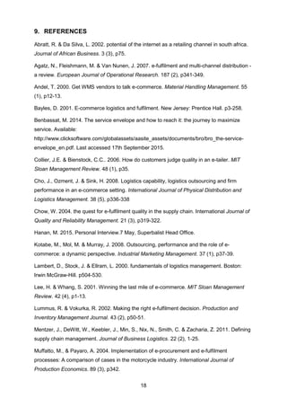 18
9. REFERENCES
Abratt, R. & Da Silva, L. 2002. potential of the internet as a retailing channel in south africa.
Journal of African Business. 3 (3), p75.
Agatz, N., Fleishmann, M. & Van Nunen, J. 2007. e-fulfilment and multi-channel distribution -
a review. European Journal of Operational Research. 187 (2), p341-349.
Andel, T. 2000. Get WMS vendors to talk e-commerce. Material Handling Management. 55
(1), p12-13.
Bayles, D. 2001. E-commerce logistics and fulfilment. New Jersey: Prentice Hall. p3-258.
Benbassat, M. 2014. The service envelope and how to reach it: the journey to maximize
service. Available:
http://www.clicksoftware.com/globalassets/aasite_assets/documents/bro/bro_the-service-
envelope_en.pdf. Last accessed 17th September 2015.
Collier, J.E. & Bienstock, C.C.. 2006. How do customers judge quality in an e-tailer. MIT
Sloan Management Review. 48 (1), p35.
Cho, J., Ozment, J. & Sink, H. 2008. Logistics capability, logistics outsourcing and firm
performance in an e-commerce setting. International Journal of Physical Distribution and
Logistics Management. 38 (5), p336-338
Chow, W. 2004. the quest for e-fulfilment quality in the supply chain. International Journal of
Quality and Reliability Management. 21 (3), p319-322.
Hanan, M. 2015. Personal Interview.7 May, Superbalist Head Office.
Kotabe, M., Mol, M. & Murray, J. 2008. Outsourcing, performance and the role of e-
commerce: a dynamic perspective. Industrial Marketing Management. 37 (1), p37-39.
Lambert, D., Stock, J. & Ellram, L. 2000. fundamentals of logistics management. Boston:
Irwin McGraw-Hill. p504-530.
Lee, H. & Whang, S. 2001. Winning the last mile of e-commerce. MIT Sloan Management
Review. 42 (4), p1-13.
Lummus, R. & Vokurka, R. 2002. Making the right e-fulfilment decision. Production and
Inventory Management Journal. 43 (2), p50-51.
Mentzer, J., DeWitt, W., Keebler, J., Min, S., Nix, N., Smith, C. & Zacharia, Z. 2011. Defining
supply chain management. Journal of Business Logistics. 22 (2), 1-25.
Muffatto, M., & Payaro, A. 2004. Implementation of e-procurement and e-fulfilment
processes: A comparison of cases in the motorcycle industry. International Journal of
Production Economics. 89 (3), p342.
 
