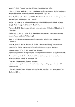 19
Murphy, T. 2015. Personal Interview. 22 June, Parcelninja Head Office.
Phan, D., Chen, J. & Ahmad, S. 2005. Lessons learned from an initial e-commerce failure by
a catalogue retailer. Information Systems Management. 22 (3), p7-11.
Pyke, D., Johnson, E. & Desmond, P. 2001. E-fulfilment: It's Harder than it Looks. production
and operations management. 11 (4), p26-27.
Ricker, F. & Kalakota, R. 1999. Order fulfilment: the hidden key to e-commerce success.
Supply Chain Management Review. 1 (1), p60-40.
Romaine, E. 2000. E-commerce realities in warehousing and distribution. IIE Solutions. 32
(7), p39-42.
Simchi-Levi, D., Wu, S. & Shen, Z. 2004. handbook of quantitative supply chain analysis.
boston: Kluwer Academic Publishers. p5.
SCC, 2012. Supply Chain Operations Reference Model: Revision 11.0. Supply Chain
Council, Inc.
Tarn, M., Razi, M., Wen, H. & Perez, A. 2003. E‐fulfilment: the strategy and operational
requirements. Journal of Enterprise Information Management. 16 (5), p350-359.
Terence Murphy. 2015. Picking and Packing. Available:
https://www.parcelninja.co.za/picking-and-packing.html. Last accessed 1st September 2015
Terence Murphy. 2015. How it Works. Available: https://www.parcelninja.co.za/how-it-
works.html. Last accessed 1st September 2015
Unknown. 2015. Electronic Retailing. Available:
http://www.investopedia.com/terms/e/electronic-retailing-e-tailing.asp. Last accessed 1st
September 2015.
Unknown. 2015. About Us. Available: http://superbalist.com/about_us. Last accessed 2nd
September 2015.
 
