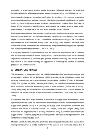 2
proposition of e-commerce. In other words, to provide “affordable intimacy” by employing
technology to render a highly personalised shopping experience in a cost effective manner.
Customers of today expect immediate gratification. Accomplishing this customer expectation
to successfully result in a satisfied customer falls on the operational capability of the supply
chain, more specifically the practices employed by the fulfilment process (Tarn, Razi, Wen &
Perez, 2003). It is the function of fulfilment which places the product where it needs to be,
when it needs to be there and in the form which is desired by the customer.
Fulfilment involves all the actions that take place from the point of a customer’s purchase intent,
until the point at which the customer is satisfied with the quality and functionality of the product
(Pyke, Johnson & Desmond, 2001). Conventional fulfilment cannot support the operational
requirements of an e-commerce supply chain. The supply chain needs to be made more
automated, flexible, transparent and technologically integrated to effectively provide a prompt
and exemplary service to customers (Tarn et al., 2003).
It is the purpose of this study to determine what the operational requirements are of fulfilment
that supports the success of e-tailer supply chains. The study will focus on the e-fulfilment
implications of business to consumer (B2C) online retailers exclusively. This will be done at
the hand of a case study whereby the application of technology to facilitate e-fulfilment
processes will be emphasised.
2. LITERATURE REVIEW
The introduction of e-commerce into the global market place has seen the emergence and
proliferation of e-tailers (Ricker & Kalakota, 1999). An e-tailer can be defined as a retailer that
provides products and services exclusively through online platforms (Collier & Bienstock,
2006). This signifies the distinct advantage of avoiding the capital investment of establishing
retail stores and substantial warehousing costs, in some instances (Kotabe, Mol & Murray,
2008). Alternatively, e-commerce is an attractive market penetration tool for small retailers, as
they avoid the entrance barrier of large initial inventory investments (Simichi-levi, Wu & Shen,
2004).
E-commerce has had a major influence in the nature of supply chain management, more
specifically in the structure, the transportation and the logistical efforts implemented within the
supply chain (Bayles, 2001). It is ultimately the supply chain management processes that
influence the nature of customer service. As Lambert, Stock and Cooper (2000) state
businesses “no longer compete as a solely autonomous entity, but rather in conjunction with
supply chains”. Therefore, competitive advantage can be attributed to the implementation and
control of a successful supply chain.
Mentzer, DeWitt, Keebler, Min, Nix, Smith and Zacharia (2001) stipulates that supply chain
management becomes a pivotal mechanism in the success of e-commerce, seeing that it
 