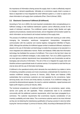 4
the importance of information sharing across the supply chain in order to effectively respond
to changes in demand expeditiously. Ultimately an e-commerce supply chain’s success or
failure is dependent on how integrated the order fulfilment system is, in order to capture and
share information to all supply chain constituents (Phan, Chen & Ahmad, 2005).
2.2 Electronic Commerce Fulfilment (E-fulfilment)
According to Tarn et al. (2003), the most important consideration when conceptualising an e-
fulfilment strategy is that traditional distribution systems cannot effectively provide for the
needs of individual customers. The e-fulfilment system requires highly flexible and agile
systems and procedures, resolute service levels, and an integrated communication system by
which information can be shared to all involved members of the supply chain.
The process of e-fulfilment includes all the activities involved with receiving an order online,
managing the transaction, warehouse management, transportation management,
communication with the customer and reverse logistics management (Muffatto & Payaro,
2004). Although the activities of e-fulfilment appear similar to traditional fulfilment, emphasis is
placed on the use of information and technology to enable the processes to be executed in a
more integrated and collaborative manner. Ricker and Kalakota (1999) state that information
technology has facilitated the success of e-fulfilment. This is due to the fact that it does not
only support new e-fulfilment strategies, it also creates them. Tarn et al. (2003) supports this
as more rigorous customer requirements have necessitated the use of automation as well as
leveraging vast amounts of information. The aim of this is to integrate the supply chain and
therefore achieve superordinate levels of customer service. It is important to note that this can
only be done with the use of information technology.
E-fulfilment is the operational activity which demands the most attention by e-tailers in terms
of bolstering competitive prowess and most e-businesses underestimate the importance of a
resolute e-fulfilment strategy (Lummus & Vokurka, 2002). Ricker and Kalakota (1999)
substantiates that e-commerce customers are most appealed by the convenience, higher
servicing levels, lack of errors and timely delivery of products. If an e-fulfilment strategy can
promote the aforementioned appeals, the result is customer satisfaction, repeat business and
higher profit margins (Lummus & Vokurka, 2002).
The functional competencies of traditional fulfilment such as convenience, speed, variety,
service and quality are still applicable. These competencies need to be considered
concurrently with the additional customer requirements, which have been propagated by e-
commerce. The customer requirements that e-commerce requires consideration of are
inventory availability and order status. The e-commerce customer wants to be more informed
as they are not obtaining the instantaneous gratification of buying a product in store but rather
buying the “service envelope” (Lummus & Vokurka, 2002). According to Benbassat (2014) the
 