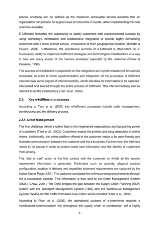 5
service envelope can be defined as the maximum achievable service outcome that an
organisation can provide for a given level of resources it invests, whilst implementing the best
practices available.
E-fulfilment facilitates the opportunity to satisfy customers with unprecedented success by
using technology, information and collaborative integration to provide highly demanding
customers with a more prompt service, irrespective of their geographical location (Muffatto &
Payaro, 2004). Furthermore, the operational success of e-fulfilment is dependent on e-
businesses’ ability to implement fulfilment strategies and technological infrastructure in a way
to best suit every aspect of the “service envelope” expected by the customer (Ricker &
Kalakota, 1999).
The success of e-fulfilment is dependent on the integration and synchronisation of all involved
processes. In order to foster synchronisation and integration all the processes of fulfilment
need to have some degree of interconnectivity, which will allow for information to be captured,
interpreted and shared through the entire process of fulfilment. This interconnectivity can be
referred to as the infostructure (Tarn et al., 2003).
2.3. Key e-fulfilment processes
According to Tarn et al. (2003) key e-fulfilment processes include order management,
warehousing and the delivery process.
2.3.1. Order Management
The first challenge which e-tailers face is the heightened expectations and bargaining power
of customers (Tarn et al., 2003). Customers expect the prompt and easy execution of online
orders. Additionally, the online platform offered to the customer needs to be user-friendly and
facilitate communication between the customer and the e-business. Furthermore, the interface
needs to be secure in order to protect credit card information and the identity of customers
from larceny.
The “add to cart” action is the first contact with the customer by which all the service
requirement information is generated. Particulars such as quantity, physical product
configuration, location of delivery and expedited shipment requirements are captured by the
Active Server Page (ASP). The customer completes the online purchase requirements through
the e-businesses website. This information is then sent to the Order Management System
(OMS) (Chow, 2004). The OMS bridges the gap between the Supply Chain Planning (SCP)
system and the Transport Management System (TMS) and the Warehouse Management
System (WMS) and the OMS formulates how orders will be handled (Tarn et al., 2003).
According to Phan et al. (2005), the operational success of e-commerce requires a
multifaceted communication link throughout the supply chain in combination will a highly
 