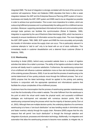 6
integrated OMS. The level of integration is strongly correlated with the level of the service the
customer will experience. Ricker and Kalakota (1999) stipulates that there is often a weak
integration between the ASP and the Enterprise Resource Planning (ERP) system of most e-
businesses and ideally the ASP, ERP system and WMS need to be as integrated as possible
in order to achieve true synchronisation. This is even more imperative for e-tailers, which are
outsourcing fulfilment processes and is quintessentially the selling point for e-fulfilment service
providers. Moreover, supporting standardised informational formats and communication points
amongst trade partners can facilitate this synchronisation (Ricker & Kalakota, 1999).
Integration is supported by the use of Electronic Data Interchange (EDI), which has become a
necessity to ensure transference of information across the supply chain. The more integrated
the ASP, ERP system, TMS, OMS, SCP system and WMS the more accurately and promptly
the transfer of information across the supply chain can occur. This is particularly relevant if a
customer attempts to “add to cart” only to be faced with an out of stock notification. This
immediately results in customer dissatisfaction and a deterred future customer (Ricker &
Kalakota, 1999).
2.3.2. Warehousing
According to Andel (2000), behind every successful website there is a cluster of logistics
activities that deliver the e-tailer’s promises. The ability of the logistics activities to deliver that
promise will ideally result in customer satisfaction. Furthermore, the warehousing component
of an e-fulfilment will influence customer satisfaction more so than site functionality and ease
of the ordering process (Romaine, 2000). It can be said that the process of warehousing is the
central determinant of how quickly products move through the fulfilment process. Tarn et al.
(2003) propose that the latest technology should be applied to the picking and packing
functions in conjunction with the appropriate operational and informational systems that
facilitate the unique complexities of the e-fulfilment process.
Customers have the misconception that the process of warehousing operates instantaneously
much like the functionality of the e-tailer’s website. The order fulfilment from the warehouse is
the point at which the virtual world meets the physical world, and successful e-fulfilment
strategies are multi-layered and saturated with numerous decision points. With the
warehousing component being the process which has the majority of decision points (Tarn et
al., 2003). Although there are multiple decision points, the underlying objective of e-commerce
warehousing is to have a “one touch distribution” as less handling results in diminished costs
and faster inventory velocity through the supply chain. Romaine (2000) argues that the only
measure that will permit “one touch distribution” is through the thorough selection and
integration of products, processes and information technology. Additionally, it is integration and
automation that allow the warehousing process to become more scalable, to mitigate risk, to
 