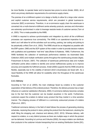 7
be more flexible, to operate faster and to become less prone to errors (Andel, 2000). All of
which are primary distribution requirements of e-commerce supply chains.
The premise of an e-fulfilment system is to design a facility to allow for a large order volume
and explicit customer service requirements, which are prevalent in global business-to-
consumer (B2C) e-commerce. Therefore, in an e-commerce supply chain the warehouse is
converted into a multi-channel e-fulfilment centre whereby products, services and information
are extremely synchronised in order to leverage resolute levels of customer service (Tarn et
al., 2003). This is made possible by the WMS.
A WMS is required to achieve synchronisation and integration by which all the e-fulfilment
processes can experience true connectivity. The WMS is an operational imperative for e-
tailer’s as it will allow for all the activities such as sorting, packing, bar coding and picking to
be perpetually unified (Tarn et al., 2003). The WMS should be as integrated as possible with
the ERP system, OMS and the SCP system of the e-tailer in order to provide decision makers
with qualitative and quantitative “real time” data (Ricker & Kalakota, 1999). Furthermore, the
WMS facilitates the collection of warehouse performance statistics via Automated Data
Collection (ADC) and multiple verification points throughout the warehousing process (Agatz,
Freischmann & Nunen, 2007). The collection of warehouse performance data and multiple
verification points allow e-tailers to identify and correct inefficiencies quickly so to improve
accuracy and expedite the fulfilment process. Andel (2000) supports that the WMS should be
flexible, especially due to the volatility of demand which e-businesses are faced with. As a
result flexibility of the WMS will allow for scalability when the throughput of the warehouse
fluctuates.
2.3.3. Delivery
According to Tarn et al. (2003), the main challenge faced by e-tailers is the customer
expectation of fast delivery of the ordered product. Therefore, the delivery process has a major
influence on customer satisfaction (Romaine, 2000). E-commerce delivery becomes complex
due to the fact that the customer can be located anywhere in the world. Furthermore,
customers expect the e-tailers to deliver every product that they market in a time sensitive
manner. The shipping process of fulfilment is a commonly outsourced process of e-tailers
(Pyke et al., 2001).
Traditional commerce delivery in the field of retail follows the process of generating stocking
schedules, receiving the product in store, picking the product from the backroom, stocking the
shelf, filling the shopping cart, checkout and delivery (SCC, 2012). Whereas delivery, with
respect to e-tailers, is a very distinct process as there are multiple ways in which the product
can be delivered. According to Lummus and Vokurka (2002), the ways e-tailers can distribute
their products to the customer include transporting from an existing Distribution Centre (DC),
 