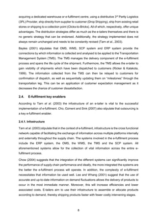 8
acquiring a dedicated warehouse or e-fulfilment centre, using a distributive 3rd
Partly Logistics
(3PL) Provider, ship directly from supplier to customer (Drop Shipping), ship from existing retail
stores or shipping to a collection point (Clicks-to-Bricks). All of which, respectively, offer unique
advantages. The distribution strategies differ as much as the e-tailers themselves and there is
no generic strategy that can be endorsed. Additionally, the strategy implemented does not
always remain unchanged and needs to be constantly revised (Tarn et al., 2003).
Bayles (2001) stipulates that OMS, WMS, SCP system and ERP system provide the
connections by which information is collected and analysed to be applied to the Transportation
Management System (TMS). The TMS manages the delivery component of the e-fulfilment
process and spans the life cycle of the shipment. Furthermore, the TMS allows the e-tailer to
gain visibility of shipments which have been dispatched to customers (Ricker & Kalakota,
1999). The information collected from the TMS can then be relayed to customers for
confirmation of dispatch, as well as sequentially updating them on “milestones” through the
transportation leg. This can be an application of customer expectation management as it
decreases the chance of customer dissatisfaction.
2.4. E-fulfilment key enablers
According to Tarn et al. (2003) the infostructure of an e-tailer is vital to the successful
implementation of e-fulfilment. Cho, Ozment and Sink (2007) also stipulate that outsourcing is
a key e-fulfilment enabler.
2.4.1. Infostructure
Tarn et al. (2003) stipulate that in the context of e-fulfilment, infostructure is the cross functional
network capable of facilitating the exchange of information across multiple platforms internally
and externally throughout the supply chain. The systems involved in the e-fulfilment process
include the ERP system, the OMS, the WMS, the TMS and the SCP system. All
aforementioned systems allow for the collection of vital information across the entire e-
fulfilment process.
Chow (2004) suggests that the integration of the different systems can significantly improve
the performance of supply chain performance and ideally, the more integrated the systems are
the better the e-fulfilment process will operate. In addition, the complexity of e-fulfilment
necessitates that information be used well. Lee and Whang (2001) suggest that the use of
accurate and up-to-date information on demand fluctuations allows the delivery of products to
occur in the most immediate manner. Moreover, this will increase efficiencies and lower
associated costs. E-tailers aim to use their infostructure to assemble or allocate products
according to demand, thereby shipping products faster with fewer costly intervening stages.
 