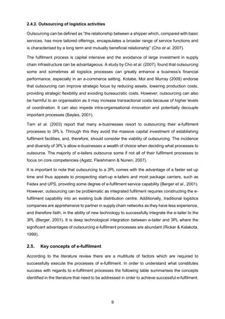 9
2.4.2. Outsourcing of logistics activities
Outsourcing can be defined as “the relationship between a shipper which, compared with basic
services, has more tailored offerings, encapsulates a broader range of service functions and
is characterised by a long term and mutually beneficial relationship” (Cho et al. 2007).
The fulfilment process is capital intensive and the avoidance of large investment in supply
chain infrastructure can be advantageous. A study by Cho et al. (2007), found that outsourcing
some and sometimes all logistics processes can greatly enhance a business’s financial
performance, especially in an e-commerce setting. Kotabe, Mol and Murray (2008) endorse
that outsourcing can improve strategic focus by reducing assets, lowering production costs,
providing strategic flexibility and avoiding bureaucratic costs. However, outsourcing can also
be harmful to an organisation as it may increase transactional costs because of higher levels
of coordination. It can also impede intra-organisational innovation and potentially decouple
important processes (Bayles, 2001).
Tarn et al. (2003) report that many e-businesses resort to outsourcing their e-fulfilment
processes to 3PL’s. Through this they avoid the massive capital investment of establishing
fulfilment facilities, and, therefore, should consider the viability of outsourcing. The incidence
and diversity of 3PL’s allow e-businesses a wealth of choice when deciding what processes to
outsource. The majority of e-tailers outsource some if not all of their fulfilment processes to
focus on core competencies (Agatz, Fleishmann & Nunen, 2007).
It is important to note that outsourcing to a 3PL comes with the advantage of a faster set up
time and thus appeals to prospecting start-up e-tailers and most package carriers, such as
Fedex and UPS, providing some degree of e-fulfilment service capability (Berger et al., 2001).
However, outsourcing can be problematic as integrated fulfilment requires constructing the e-
fulfilment capability into an existing bulk distribution centre. Additionally, traditional logistics
companies are apprehensive to partner in supply chain networks as they have less experience,
and therefore faith, in the ability of new technology to successfully integrate the e-tailer to the
3PL (Berger, 2001). It is deep technological integration between e-tailer and 3PL where the
significant advantages of outsourcing e-fulfilment processes are abundant (Ricker & Kalakota,
1999).
2.5. Key concepts of e-fulfilment
According to the literature review there are a multitude of factors which are required to
successfully execute the processes of e-fulfilment. In order to understand what constitutes
success with regards to e-fulfilment processes the following table summarises the concepts
identified in the literature that need to be addressed in order to achieve successful e-fulfilment:
 