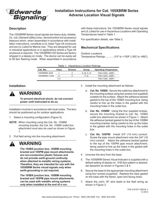 Installation Instructions for Cat. 105XBRM Series
Adverse Location Visual Signals
Description
The 105XBRM Series visual signals are heavy duty, reliable,
UL, cUL (General Utility) (misc. device/control unit accessory)
beacons which, when assembled in accordance with instal-
lation instructions, constitute a UL listed Type 4X enclosure
and are UL Listed for Marine Use. They are designed for use
in industrial applications or in applications where a Type 4X
enclosure is required. The 105XBRM LED Series are factory
shipped in a steady-on mode. The device can be easily set
to 65 fpm flashing mode. When assembled in accordance
3.	 Install the mounting attachment as follows:
a.	 Cat. No. 105BX: Secure the outlet box attachment to
the mounting surface using two screws (not supplied)
suitable for the surface. Attach the adhesive backed
gasket to the top of the 105BX mounting box, being
careful to line up the holes in the gasket with the
mounting holes in the outlet box.
b.	 Cat. No. 105BM: Using the four supplied screws,
secure the mounting bracket to Cat. No. 105BX
outlet box attachment as shown in Figure 1. Attach
the adhesive backed gasket to the top of the 105BM
mounting bracket, being careful to line up the holes
in the gasket with the mounting holes in the outlet
box.
c.	 Cat. No. 105PM: Install 3/4" (19 mm) conduit.
Screw the pipe mount attachment onto the 3/4" (19
mm) conduit. Attach the adhesive backed gasket
to the top of the 105PM pipe mount attachment,
being careful to line up the holes in the gasket with
the mounting holes in the outlet box.
4.	 Unscrew the lens from the base.
5.	 The 105XBRM Series Visual Indicator is supplied with a
default setting of steady-on. If 65 fpm pattern is desired,
set dipswitch as shown in Figures 2 & 4.
6.	 Secure the base to the appropriate mounting attachment
using four screws (supplied). Replace the clear gasket
on the base with the flared, open end facing down.
7.	 Attach the unit's 18" wire leads to the field wiring as
shown in Figure 3.
Installation must be in accordance with local codes. The lens
should be positioned up for outdoor applications.
1.	 Select a mounting configuration (Figure 5).
NOTE:	 When mounting using the Cat. No. 105BM
mounting bracket, the Cat. No. 105BX outlet box
attachment must also be used as shown in Figure
1.
2.	 Pull field wiring into the mounting attachment.
Table 1. Hazardous Location Ratings
Cat. No.	 Class	 Division	 Group	 Operating Temperature
105XBRM( )24D	 I	 2	 A, B, C, D	 T4A (120C, 248F)
105XBRM( )120A	 I I	 2	 F, G	 T4A (120C, 248F)
	 I I I 			 T4A (120C, 248F)
Installation
with these instructions, the 105XBRM Series visual signals
are UL Listed for use in Hazardous Locations with Operating
Temperatures listed in Table 1.
For specification details, see Table 2.
Mechanical Specifications
Outdoor Locations
Temperature Ratings............-31F to +150F (-35C to +66C)
To prevent electrical shock, do not connect
power until instructed to do so.
WARNING
The 105BX junction box, 105BM mounting
bracket and 105PM pipe mount attachments
are non-conductive plastic fixtures and
do not provide earth-ground continuity
when attached to metallic wiring systems.
Therefore, they are intended for use with the
105XBRM Series visual signals only when
earth-grounding is not required.
The 105BX junction box, 105BM mounting
bracket and 105PM pipe mount attachments
can be used with metallic wiring systems
only when installed at the end of a run.
WARNING
P/N 3101571 ISSUE 3
© 2010
http://www.edwardssignaling.com Phone: (800) 336-4206 Fax: (800) 454-2363
 