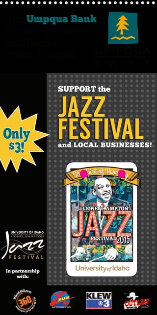 UniversityofIdahoLionelHamptonJazzFestival
875PerimeterDriveMS4257
Moscow,ID83844-4257
Postcard
Stamp
Here
Receive discounts January 15 - March 15
JAZZ
FESTIVAL
JAZZ
FESTIVAL
SUPPORT the
In partnership
with:
Only
$3!
LIONEL HAMPTONLIONEL HAMPTON
FESTIVALFESTIVAL
The Spirit ofHarmonyThe Spirit ofHarmony
20152015
The Umpqua Bank
Commemorative
Jazz Festival
Button Program
and LOCAL BUSINESSES!
FIRST
PRIZE-
Two Round trip tickets
on Alaska Airlines,
Enter to Win! 2 round trip tickets to
anywhere Alaska Airlines flies, including
Pullman, Washington and Lewiston, Idaho.
SECOND
PRIZE-
One night accommodations in a premier
Lakeview room and $75 food and
beverage credit.
Enter to win!
With 5 local branches
to serve you…
UI CAMPUS LOCATIONS
Sister’s Brew
25% off any size drink
VandalStore Express
20% off food and beverage
VandalStore
20% off VandalGear
VandalStore Starbucks
20% off handcrafted bever-
age and pastry
and pastry
Bob’s Place
$6 lunch
Wallace Complex
Free bakery item of the
day with a $4.50 purchase
in retail at the following
locations:
Denny’s
Living Learning Center
Einstein Bros. Bagels
Idaho Commons
“I” of the Commons
Idaho Commons
Stover’s Deli
Albertson Building
Trader’s Market
6th
Street Market at
the LLC
PULLMAN LOCATIONS
Atom Heart Music
Additional 20% off store-
owned items
Brused Books
10% off music, books, and
movies
Rico’s Public House
$1 off any first drink (1 per
person); $1 off any appetizer
or meal (1 per person)
Village Centre Cinemas
Free medium popcorn with
the purchase of a drink
 