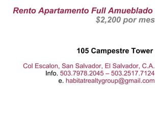 Rento Apartamento Full Amueblado
                   $2,200 por mes


                   105 Campestre Tower

  Col Escalon, San Salvador, El Salvador, C.A.
         Info. 503.7978.2045 – 503.2517.7124
              e. habitatrealtygroup@gmail.com
 