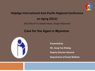 Presented by
Mr. Aung Tun Khaing
Deputy Director General
Department of Social Welfare
1
HelpAge International Asia-Pacific Regional Conference
on Aging (2012)
2012 May 8~11 Sedona Hotel, Yangon Myanmar
Care for the Aged in Myanmar
 