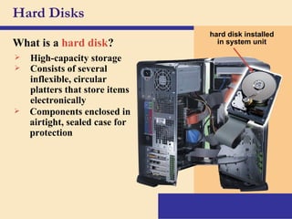 Hard Disks What is a   hard disk ? hard disk installed in system unit High-capacity storage Consists of several inflexible, circular platters that store items electronically Components enclosed in airtight, sealed case for protection 