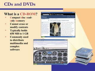 CDs and DVDs What is a   CD-ROM ? C ompact   d isc   r ead- o nly   m emory Cannot erase or modify contents Typically holds  650 MB to 1 GB Commonly used to distribute multimedia and complex software 