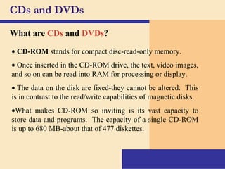CDs and DVDs What are   CDs  and  DVDs ?    CD-ROM  stands for compact disc-read-only memory.    Once inserted in the CD-ROM drive, the text, video images, and so on can be read into RAM for processing or display.    The data on the disk are fixed-they cannot be altered.  This is in contrast to the read/write capabilities of magnetic disks.  What makes CD-ROM so inviting is its vast capacity to store data and programs.  The capacity of a single CD-ROM is up to 680 MB-about that of 477 diskettes. 