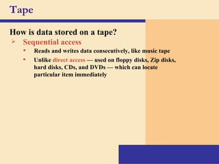 Tape How is data stored on a tape? Sequential access Unlike  direct access  — used on floppy disks, Zip disks, hard disks, CDs, and DVDs — which can locate particular item immediately Reads and writes data consecutively, like music tape 