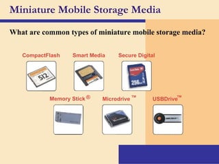Miniature Mobile Storage Media What are common types of miniature mobile storage media? Smart Media Secure Digital Microdrive ™ USBDrive ™ Memory Stick ® CompactFlash 