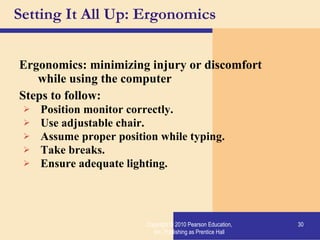 Setting It All Up: Ergonomics Ergonomics: minimizing injury or discomfort while using the computer Steps to follow: Position monitor correctly. Use adjustable chair. Assume proper position while typing. Take breaks. Ensure adequate lighting. Copyright © 2010 Pearson Education, Inc. Publishing as Prentice Hall 