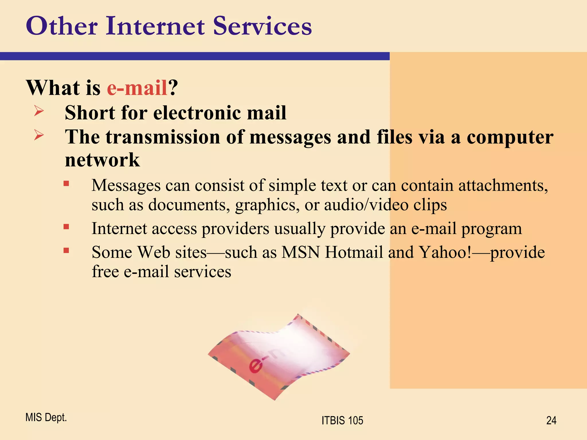 Other Internet Services What is  e-mail ? Short for electronic mail The transmission of messages and files via a computer network Messages can consist of simple text or can contain attachments, such as documents, graphics, or audio/video clips Internet access providers usually provide an e-mail program Some Web sites—such as MSN Hotmail and Yahoo!—provide free e-mail services 