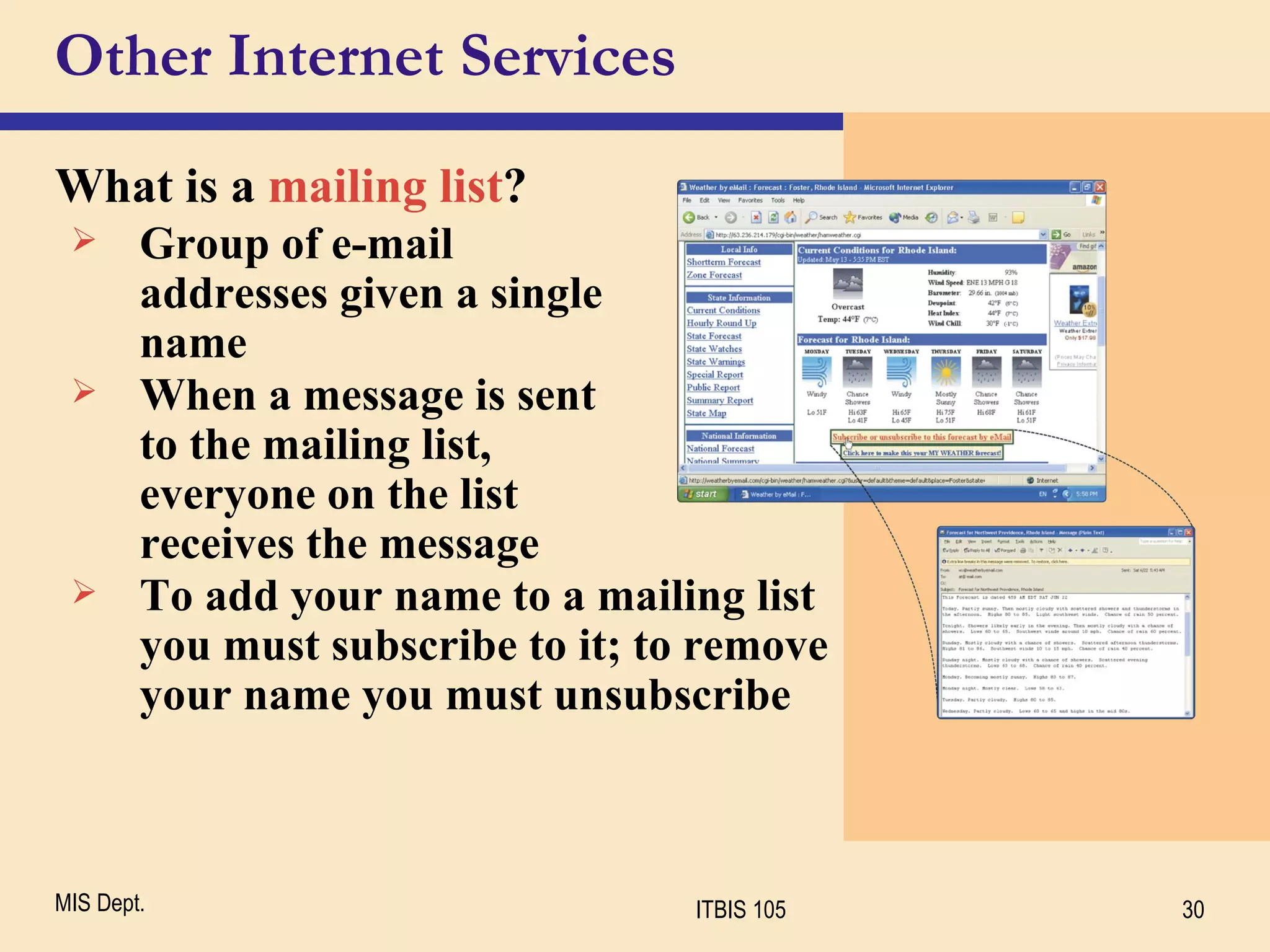 Other Internet Services What is a  mailing list ? Group of e-mail  addresses given a single  name When a message is sent  to the mailing list,  everyone on the list  receives the message To add your name to a mailing list you must subscribe to it; to remove your name you must unsubscribe 