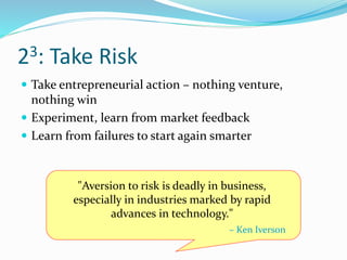 23: Take Risk
 Take entrepreneurial action – nothing venture,
nothing win
 Experiment, learn from market feedback
 Learn from failures to start again smarter
"Aversion to risk is deadly in business,
especially in industries marked by rapid
advances in technology."
– Ken Iverson
 
