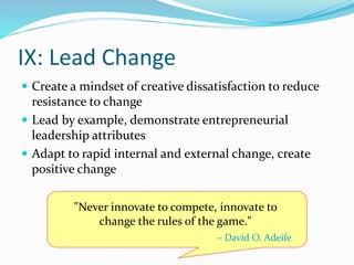 IX: Lead Change
 Create a mindset of creative dissatisfaction to reduce
resistance to change
 Lead by example, demonstrate entrepreneurial
leadership attributes
 Adapt to rapid internal and external change, create
positive change
"Never innovate to compete, innovate to
change the rules of the game."
– David O. Adeife
 