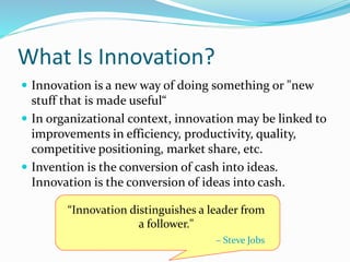What Is Innovation?
 Innovation is a new way of doing something or "new
stuff that is made useful“
 In organizational context, innovation may be linked to
improvements in efficiency, productivity, quality,
competitive positioning, market share, etc.
 Invention is the conversion of cash into ideas.
Innovation is the conversion of ideas into cash.
“Innovation distinguishes a leader from
a follower."
– Steve Jobs
 