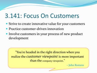 3.141: Focus On Customers
 Strive to create innovative value for your customers
 Practice customer-driven innovation
 Involve customers in your process of new product
development
"You're headed in the right direction when you
realize the customer viewpoint is more important
than the company viewpoint."
– John Romero
 
