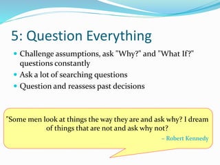 5: Question Everything
 Challenge assumptions, ask "Why?" and "What If?"
questions constantly
 Ask a lot of searching questions
 Question and reassess past decisions
"Some men look at things the way they are and ask why? I dream
of things that are not and ask why not?
– Robert Kennedy
 