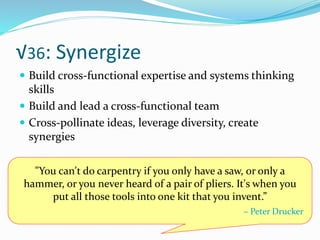 √36: Synergize
 Build cross-functional expertise and systems thinking
skills
 Build and lead a cross-functional team
 Cross-pollinate ideas, leverage diversity, create
synergies
"You can't do carpentry if you only have a saw, or only a
hammer, or you never heard of a pair of pliers. It's when you
put all those tools into one kit that you invent.”
– Peter Drucker
 