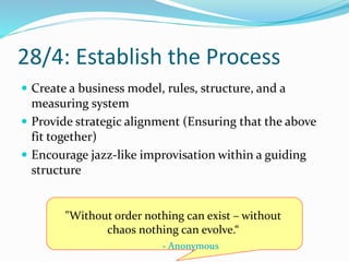 28/4: Establish the Process
 Create a business model, rules, structure, and a
measuring system
 Provide strategic alignment (Ensuring that the above
fit together)
 Encourage jazz-like improvisation within a guiding
structure
"Without order nothing can exist – without
chaos nothing can evolve.“
- Anonymous
 