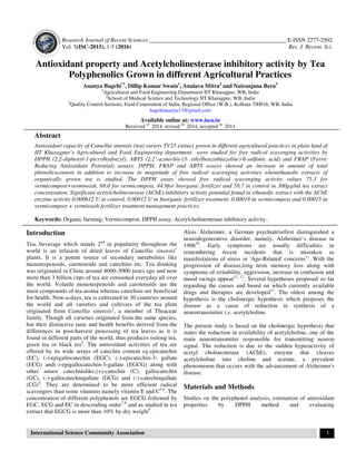 Research Journal of Recent Sciences _______________________________________________ E-ISSN 2277-2502
Vol. 5(ISC-2015), 1-5 (2016) Res. J. Recent. Sci.
International Science Community Association 1
Antioxidant property and Acetylcholinesterase inhibitory activity by Tea
Polyphenolics Grown in different Agricultural Practices
Ananya Bagchi*1
, Dillip Kumar Swain1
, Analava Mitra2
and Nairanjana Bera3
1
Agricultural and Food Engineering Department IIT Kharagpur, WB, India
2
School of Medical Science and Technology IIT Kharagpur, WB, India
3
Quality Control Section), Food Corporation of India, Regional Office (W.B.), Kolkata-700016, WB, India
bagchiananya13@gmail.com
Available online at: www.isca.in
Received rd
2014, revised th
2014, accepted th
2014
Abstract
Antioxidant capacity of Camellia sinensis (tea) variety TV25 extract grown in different agricultural practices in plain land of
IIT Kharagpur’s Agricultural and Food Engineering department were studied for free radical scavenging activities by
DPPH (2,2-diphenyl-1-picrylhydrazyl), ABTS (2,2’-azino-bis-(3- ethylbenzothiazoline)-6-sulfonic acid) and FRAP (Ferric
Reducing Antioxidant Potential) assays. DPPH, FRAP and ABTS assays showed an increase in amount of total
phenolicscontent in addition to increase in magnitude of free radical scavenging activities whenethanolic extracts of
organically grown tea is studied. The DPPH assay showed free radical scavenging activity values 75.3 for
vermicompost+vermiwash, 68.0 for vermicompost, 44.9for Inorganic fertilizer and 58.7 in control in 300µg/ml tea extract
concentration. Significant acetylcholinesterase (AChE)-inhibitory activity potential found in ethanolic extract with the AChE
enzyme activity 0.000612 U in control, 0.00812 U in Inorganic fertilizer treatment, 0.00018 in vermicompost and 0.00015 in
vermicompost + vermiwash fertilizer treatment management practices.
Keywords: Organic farming, Vermicompost, DPPH assay, Acetylcholinesterase inhibitory activity..
Introduction
Tea, beverage which stands 2nd
in popularity throughout the
world is an infusion of dried leaves of Camellia sinensis1
plants. It is a potent source of secondary metabolites like
monoterpenoids, carotenoids and catechins etc. Tea drinking
was originated in China around 4000–5000 years ago and now
more than 3 billion cups of tea are consumed everyday all over
the world. Volatile monoterpenoids and carotenoids are the
main compounds of tea aroma whereas catechins are beneficial
for health. Now-a-days, tea is cultivated in 30 countries around
the world and all varieties and cultivars of the tea plant
originated from Camellia sinensis2
, a member of Theaceae
family. Though all varieties originated from the same species,
but their distinctive taste and health benefits derived from the
differences in post-harvest processing of tea leaves as it is
found in different parts of the world, thus produces oolong tea,
green tea or black tea3
. The antioxidant activities of tea are
offered by its wide arrays of catechin content eg.epicatechin
(EC), (-)-epigallocatechin (EGC), (-)-epicatechin-3- gallate
(ECG) and(-)-epigallocatechin-3-gallate (EGCG) along with
other minor catechinslike,(+)-catechin (C), gallocatechin
(GC), (-)-gallocatechingallate (GCG) and (-)-catechingallate
(CG)4
. They are determined to be more efficient radical
scavengers than some vitamins namely vitamin E and C5,6
. The
concentration of different polyphenols are EGCG followed by
EGC, ECG and EC in descending order7,8
and as studied in tea
extract that EGCG is more than 10% by dry weight9
.
Alois Alzheimer, a German psychiatristfirst distinguished a
neurodegenerative disorder, namely, Alzheimer’s disease in
190610
. Early symptoms are usually difficulties in
remembering recent incidents that is mistaken as
manifestations of stress or 'Age-Related' concerns11
. With the
progression of disease,long term memory loss along with
symptoms of irritability, aggression, increase in confusion and
mood swings appear11, 12
. Several hypotheses proposed so far
regarding the causes and based on which currently available
drugs and therapies are developed13
. The oldest among the
hypothesis is the cholinergic hypothesis which proposes the
disease as a cause of reduction in synthesis of a
neurotransmitter i.e. acetylcholine.
The present study is based on the cholinergic hypothesis that
states the reduction in availability of acetylcholine, one of the
main neurotransmitter responsible for transmitting neuron
signal. The reduction is due to the sudden hyperactivity of
acetyl cholinesterase (AChE), enzyme that cleaves
acetylcholine into choline and acetate, a prevalent
phenomenon that occurs with the advancement of Alzheimer's
disease.
Materials and Methods
Studies on the polyphenol analysis, estimation of antioxidant
properties by DPPH method and evaluating
 