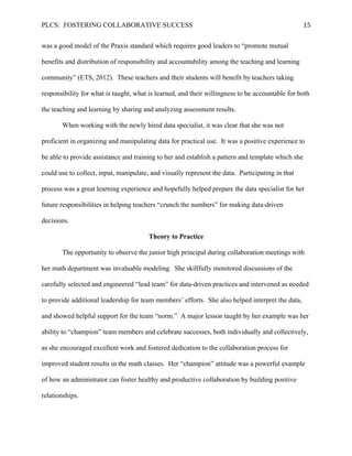 PLCS: FOSTERING COLLABORATIVE SUCCESS 15	
  
was a good model of the Praxis standard which requires good leaders to “promote mutual
benefits and distribution of responsibility and accountability among the teaching and learning
community” (ETS, 2012). These teachers and their students will benefit by teachers taking
responsibility for what is taught, what is learned, and their willingness to be accountable for both
the teaching and learning by sharing and analyzing assessment results.
When working with the newly hired data specialist, it was clear that she was not
proficient in organizing and manipulating data for practical use. It was a positive experience to
be able to provide assistance and training to her and establish a pattern and template which she
could use to collect, input, manipulate, and visually represent the data. Participating in that
process was a great learning experience and hopefully helped prepare the data specialist for her
future responsibilities in helping teachers “crunch the numbers” for making data-driven
decisions.
Theory to Practice
The opportunity to observe the junior high principal during collaboration meetings with
her math department was invaluable modeling. She skillfully monitored discussions of the
carefully selected and engineered “lead team” for data-driven practices and intervened as needed
to provide additional leadership for team members’ efforts. She also helped interpret the data,
and showed helpful support for the team “norm.” A major lesson taught by her example was her
ability to “champion” team members and celebrate successes, both individually and collectively,
as she encouraged excellent work and fostered dedication to the collaboration process for
improved student results in the math classes. Her “champion” attitude was a powerful example
of how an administrator can foster healthy and productive collaboration by building positive
relationships.
 
