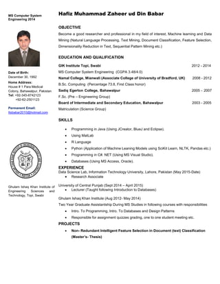 MS Computer System
Engineering 2014
Hafiz Muhammad Zaheer ud Din Babar
Date of Birth:
December 30, 1992
Home Address:
House # 1 Para Medical
Colony, Bahawalpur, Pakistan
Tel: +92-345-8742123
+92-62-2501123
Permanent Email:
Itsbabar2010@hotmail.com
Ghulam Ishaq Khan Institute of
Engineering Sciences and
Technology, Topi, Swabi
OBJECTIVE
Become a good researcher and professional in my field of interest, Machine learning and Data
Mining (Natural Language Processing, Text Mining, Document Classification, Feature Selection,
Dimensionality Reduction in Text, Sequential Pattern Mining etc.)
EDUCATION AND QUALIFICATION
GIK Institute Topi, Swabi 2012 - 2014
MS Computer System Engineering (CGPA 3.48/4.0)
Namal College, Mianwali (Associate College of University of Bradford, UK) 2008 - 2012
B.Sc. Computing (Percentage 73.8, First Class honor)
Sadiq Egerton College, Bahawalpur 2005 - 2007
F.Sc. (Pre – Engineering Group)
Board of Intermediate and Secondary Education, Bahawalpur 2003 - 2005
Matriculation (Science Group)
SKILLS
 Programming in Java (Using JCreator, BlueJ and Eclipse).
 Using MatLab
 R Language
 Python (Application of Machine Leaning Models using SciKit Learn, NLTK, Pandas etc.)
 Programming in C#. NET (Using MS Visual Studio).
 Databases (Using MS Access, Oracle).
EXPERIENCE
Data Science Lab, Information Technology University, Lahore, Pakistan (May 2015-Date)
 Research Associate
University of Central Punjab (Sept 2014 – April 2015)
 Lecturer (Taught following Introduction to Databases)
Ghulam Ishaq Khan Institute (Aug 2012- May 2014)
Two Year Graduate Assistantship During MS Studies in following courses with responsibilities
 Intro. To Programming, Intro. To Databases and Design Patterns
 Responsible for assignment quizzes grading, one to one student meeting etc.
PROJECTS
 Non- Redundant Intelligent Feature Selection in Document (text) Classification
(Master’s- Thesis)
 