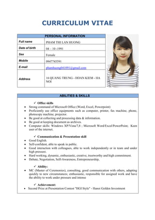 CURRICULUM VITAE
PERSONAL INFORMATION
Full name PHAM THI LAN HUONG
Date of birth 04 – 10 -1991
Sex Female
Mobile 0947745591
E-mail phamhuong041091@gmail.com
Address 16 QUANG TRUNG - HOAN KIEM - HA
NOI
ABILITIES & SKILLS
 Office skills
 Strong command of Microsoft Office (Word, Excel, Powerpoint)
 Proficiently use office equipments such as computer, printer, fax machine, phone,
photocopy machine, projector.
 Be good at collecting and processing data & information.
 Be good at keeping document as archives.
 Computer skills: Windows XP/Vista/7,8 ; Microsoft Word/Excel/PowerPoint; Keen
user of the internet.
 Communication & Presentation skill
 Good English.
 Self-confident, able to speak in public.
 Good interaction with colleagues, able to work independently or in team and under
high pressure.
 Hard working, dynamic, enthusiastic, creative, trustworthy and high commitment.
 Debate, Negotiation, Self-Awareness, Entrepreneurship,
 Ability:
 MC (Master of Ceremonies), consulting, good communication with others, adapting
quickly to new circumstances; enthusiastic, responsible for assigned work and have
the ability to work under pressure and intense
 Achievement:
 Second Prize at Presentation Contest "HGI Style" - Hanoi Golden Investment
 