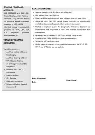 TRAINING PROGRAMS:
ATTENDED:
- ISO 9001-2008 and 19011:2011
Internal Quality Auditors Training.
- Attended 1 day intensive training
on ‘Analytical Method Validations’
organized by USP in 2009.
- Attended various in-house/outside
programs wrt GMP, USP, GLP,
ICH, Regulatory guidelines,
instrumentation etc.
TRAINING PROGRAMS
CONDUCTED:
Trained the peers on…
 Analytical Method validations.
 Data Integrity.
 Analytical Cleaning validation
 HPLC trouble shooting.
 21 CFR requirements and its
compliance.
 Operating HPLC and GC
instruments.
 Impurity profiling.
 ICH Guideline
 Calibration procedures.
 Reference/Working standard
management.
KEY ACHIEVEMENTS:
 Secured distinction in M.Sc. (Tech) with cGPA 9.41
 Had audited more than 100 firms.
 More than 210 analytical methods were validated under my supervision.
 Converted more than 100 manual titration methods into potentiometric
methods and successfully validated them under my supervision.
 Worked on regulatory queries for Omeprazole, Amlodipine, Docetaxel and
Pantoprazole and responded in time and received appreciation from
management.
 Developed fast LC methods by RRLC and reduced the cycle time.
 Faced USFDA, EDQM, MHRA and other regulatory audits.
 Worked for USP verification audit.
 Having hands on experience on sophisticated instruments like HPLC, GC,
UV, IR and KF Titrator and wet analysis.
Place: Hyderabad
(Kiran Kumar)
Date:
 