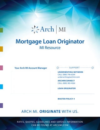 Mortgage Loan Originator
MI Resource
ARCH MI. ORIGINATE WITH US.
RATES, QUOTES, GUIDELINES AND SERVICE INFORMATION
CAN BE FOUND AT ARCHMI.COM
ARCHMICONNECT
CALL: (800) 383-4264
UNDERWRITING NETWORK
CALL: (888) 746-6264
underwriting@archmi.com
LOAN ORIGINATOR
MASTER POLICY #
SUPPORTYour Arch MI Account Manager
 