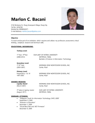 Marlon C. Bacani
#142 Brisbane St., Pasig Greenpark Village, Pasig City
Tel No.: 6256744
Mobile No: 09998362671
E-mail Address: marlon_bacani@yahoo.com
Objective
To excel and be part of an institution which requires and utilizes my profession, assessment, critical
thinking, analytical, research and technical skills.
EDUCATIONAL BACKGROUND:
Tertiary Level:
1st
Year- 4th
Year OUR LADY OF FATIMA UNIVERSITY
(2008-2012) ANTIPOLO, RIZAL
Bachelor of Science in Information Technology
Secondary Level:
1st
-4th
Year MORNING DEW MONTESSORI SCHOOL, INC.
(2003-2007) Cainta, Rizal
Primary Level:
Preparatory – Gr. VI MORNING DEW MONTESSORI SCHOOL, INC.
1997-2003 Cainta, Rizal
AWARDS RECEIVED:
Loyalty Award MORNING DEW MONTESSORI SCHOOL, INC.
(March 2007) Cainta, Rizal
3rd
place in typing master OUR LADY OF FATIMA UNIVERSITY
(August 2011) ANTIPOLO, RIZAL
SEMINARS ATTENDED:
 “Philippine Youth for Information Technology (Y4IT) 2009”
September 9, 2009
 “Robotics in Education”
December 7, 2009
 “Visual Basic.Net and .NET Firmware”
December 9, 2009
 