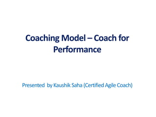 Presentedby : Kaushik Saha, Certified AgileCoach
Coaching Model – Coach for
Performance
Presented byKaushik Saha(CertifiedAgileCoach)
 