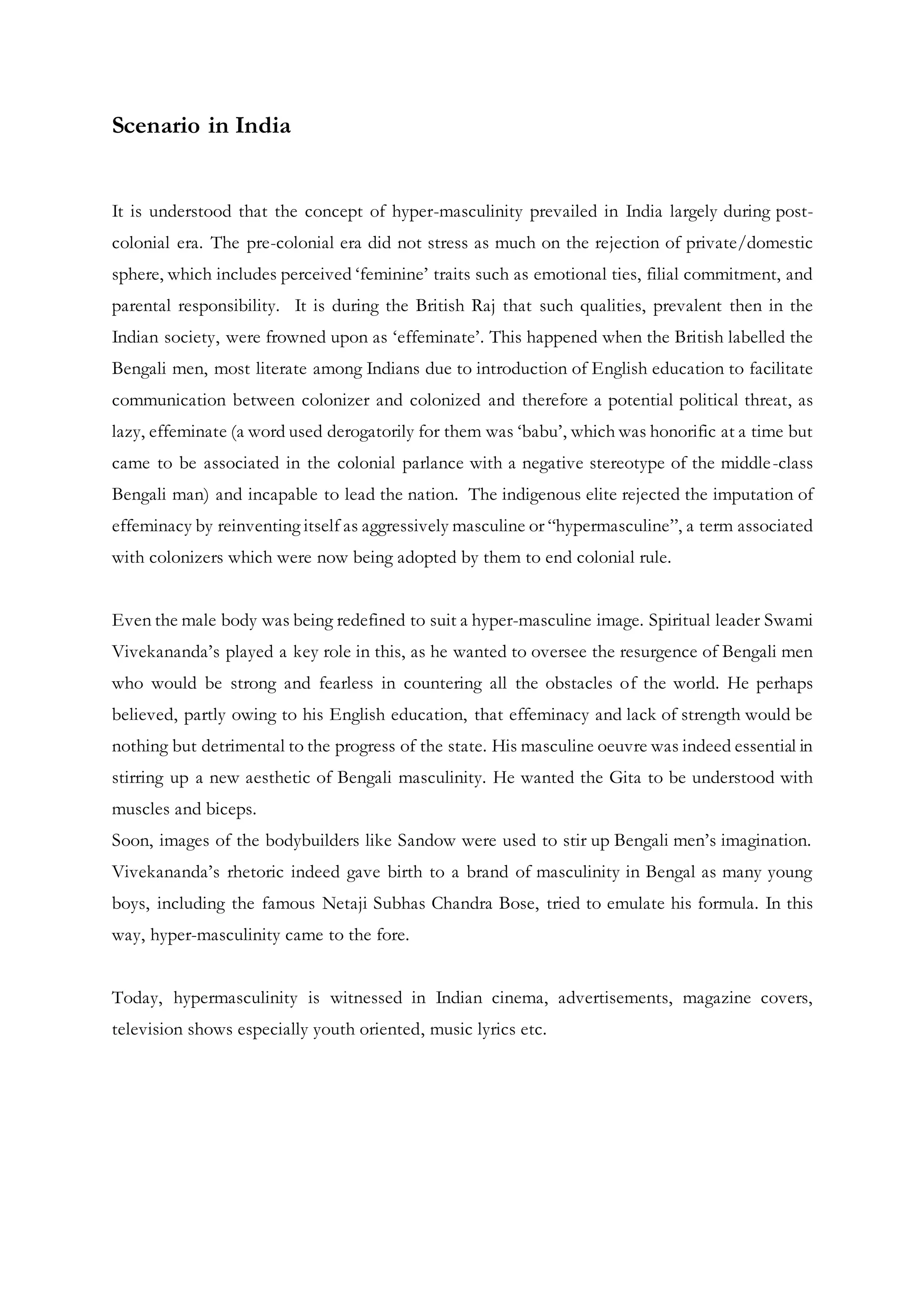 Scenario in India
It is understood that the concept of hyper-masculinity prevailed in India largely during post-
colonial era. The pre-colonial era did not stress as much on the rejection of private/domestic
sphere, which includes perceived ‘feminine’ traits such as emotional ties, filial commitment, and
parental responsibility. It is during the British Raj that such qualities, prevalent then in the
Indian society, were frowned upon as ‘effeminate’. This happened when the British labelled the
Bengali men, most literate among Indians due to introduction of English education to facilitate
communication between colonizer and colonized and therefore a potential political threat, as
lazy, effeminate (a word used derogatorily for them was ‘babu’, which was honorific at a time but
came to be associated in the colonial parlance with a negative stereotype of the middle-class
Bengali man) and incapable to lead the nation. The indigenous elite rejected the imputation of
effeminacy by reinventing itself as aggressively masculine or “hypermasculine”, a term associated
with colonizers which were now being adopted by them to end colonial rule.
Even the male body was being redefined to suit a hyper-masculine image. Spiritual leader Swami
Vivekananda’s played a key role in this, as he wanted to oversee the resurgence of Bengali men
who would be strong and fearless in countering all the obstacles of the world. He perhaps
believed, partly owing to his English education, that effeminacy and lack of strength would be
nothing but detrimental to the progress of the state. His masculine oeuvre was indeed essential in
stirring up a new aesthetic of Bengali masculinity. He wanted the Gita to be understood with
muscles and biceps.
Soon, images of the bodybuilders like Sandow were used to stir up Bengali men’s imagination.
Vivekananda’s rhetoric indeed gave birth to a brand of masculinity in Bengal as many young
boys, including the famous Netaji Subhas Chandra Bose, tried to emulate his formula. In this
way, hyper-masculinity came to the fore.
Today, hypermasculinity is witnessed in Indian cinema, advertisements, magazine covers,
television shows especially youth oriented, music lyrics etc.
 