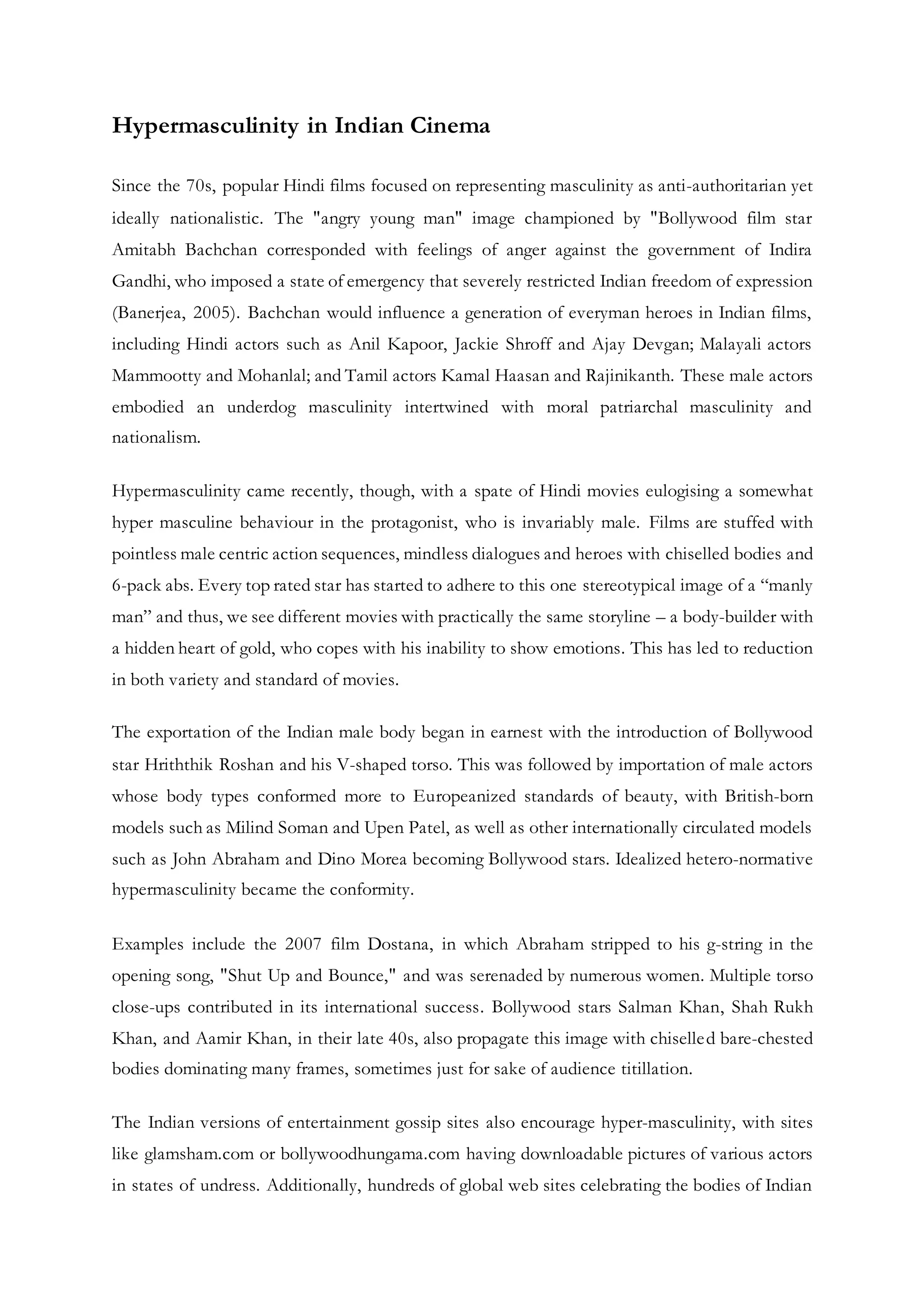 Hypermasculinity in Indian Cinema
Since the 70s, popular Hindi films focused on representing masculinity as anti-authoritarian yet
ideally nationalistic. The "angry young man" image championed by "Bollywood film star
Amitabh Bachchan corresponded with feelings of anger against the government of Indira
Gandhi, who imposed a state of emergency that severely restricted Indian freedom of expression
(Banerjea, 2005). Bachchan would influence a generation of everyman heroes in Indian films,
including Hindi actors such as Anil Kapoor, Jackie Shroff and Ajay Devgan; Malayali actors
Mammootty and Mohanlal; and Tamil actors Kamal Haasan and Rajinikanth. These male actors
embodied an underdog masculinity intertwined with moral patriarchal masculinity and
nationalism.
Hypermasculinity came recently, though, with a spate of Hindi movies eulogising a somewhat
hyper masculine behaviour in the protagonist, who is invariably male. Films are stuffed with
pointless male centric action sequences, mindless dialogues and heroes with chiselled bodies and
6-pack abs. Every top rated star has started to adhere to this one stereotypical image of a “manly
man” and thus, we see different movies with practically the same storyline – a body-builder with
a hidden heart of gold, who copes with his inability to show emotions. This has led to reduction
in both variety and standard of movies.
The exportation of the Indian male body began in earnest with the introduction of Bollywood
star Hriththik Roshan and his V-shaped torso. This was followed by importation of male actors
whose body types conformed more to Europeanized standards of beauty, with British-born
models such as Milind Soman and Upen Patel, as well as other internationally circulated models
such as John Abraham and Dino Morea becoming Bollywood stars. Idealized hetero-normative
hypermasculinity became the conformity.
Examples include the 2007 film Dostana, in which Abraham stripped to his g-string in the
opening song, "Shut Up and Bounce," and was serenaded by numerous women. Multiple torso
close-ups contributed in its international success. Bollywood stars Salman Khan, Shah Rukh
Khan, and Aamir Khan, in their late 40s, also propagate this image with chiselled bare-chested
bodies dominating many frames, sometimes just for sake of audience titillation.
The Indian versions of entertainment gossip sites also encourage hyper-masculinity, with sites
like glamsham.com or bollywoodhungama.com having downloadable pictures of various actors
in states of undress. Additionally, hundreds of global web sites celebrating the bodies of Indian
 