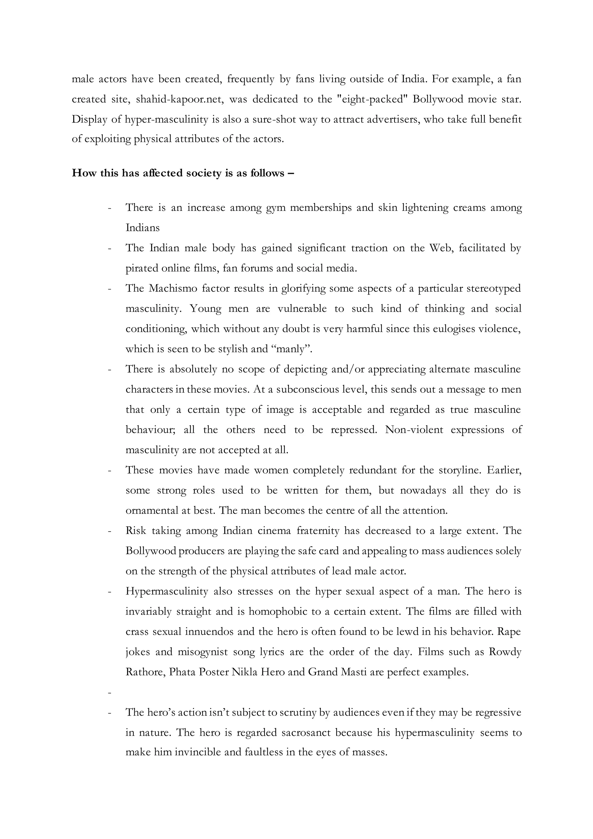 male actors have been created, frequently by fans living outside of India. For example, a fan
created site, shahid-kapoor.net, was dedicated to the "eight-packed" Bollywood movie star.
Display of hyper-masculinity is also a sure-shot way to attract advertisers, who take full benefit
of exploiting physical attributes of the actors.
How this has affected society is as follows –
- There is an increase among gym memberships and skin lightening creams among
Indians
- The Indian male body has gained significant traction on the Web, facilitated by
pirated online films, fan forums and social media.
- The Machismo factor results in glorifying some aspects of a particular stereotyped
masculinity. Young men are vulnerable to such kind of thinking and social
conditioning, which without any doubt is very harmful since this eulogises violence,
which is seen to be stylish and “manly”.
- There is absolutely no scope of depicting and/or appreciating alternate masculine
characters in these movies. At a subconscious level, this sends out a message to men
that only a certain type of image is acceptable and regarded as true masculine
behaviour; all the others need to be repressed. Non-violent expressions of
masculinity are not accepted at all.
- These movies have made women completely redundant for the storyline. Earlier,
some strong roles used to be written for them, but nowadays all they do is
ornamental at best. The man becomes the centre of all the attention.
- Risk taking among Indian cinema fraternity has decreased to a large extent. The
Bollywood producers are playing the safe card and appealing to mass audiences solely
on the strength of the physical attributes of lead male actor.
- Hypermasculinity also stresses on the hyper sexual aspect of a man. The hero is
invariably straight and is homophobic to a certain extent. The films are filled with
crass sexual innuendos and the hero is often found to be lewd in his behavior. Rape
jokes and misogynist song lyrics are the order of the day. Films such as Rowdy
Rathore, Phata Poster Nikla Hero and Grand Masti are perfect examples.
-
- The hero’s action isn’t subject to scrutiny by audiences even if they may be regressive
in nature. The hero is regarded sacrosanct because his hypermasculinity seems to
make him invincible and faultless in the eyes of masses.
 